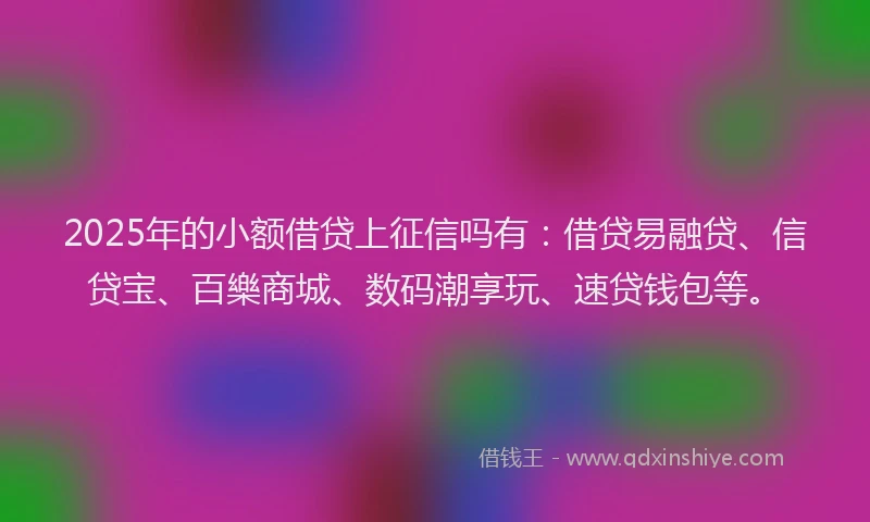 2025年的小额借贷上征信吗有：借贷易融贷、信贷宝、百樂商城、数码潮享玩、速贷钱包等。