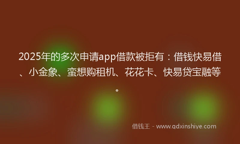2025年的多次申请app借款被拒有：借钱快易借、小金象、蛮想购租机、花花卡、快易贷宝融等。