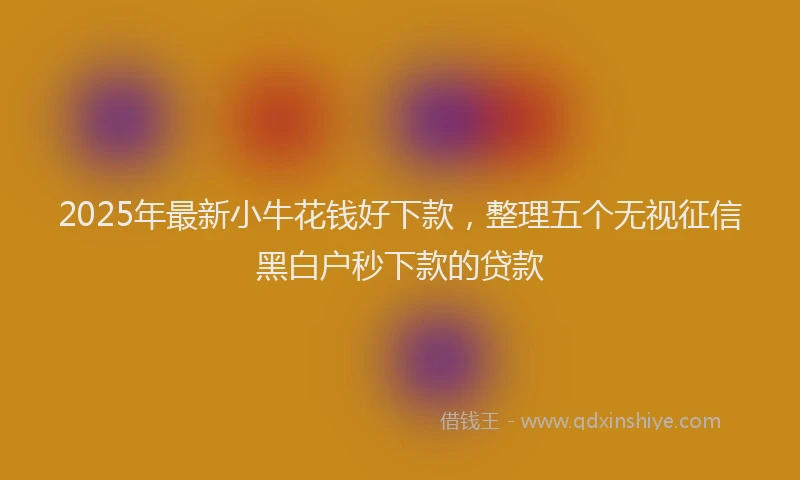 2025年最新小牛花钱好下款，整理五个无视征信黑白户秒下款的贷款