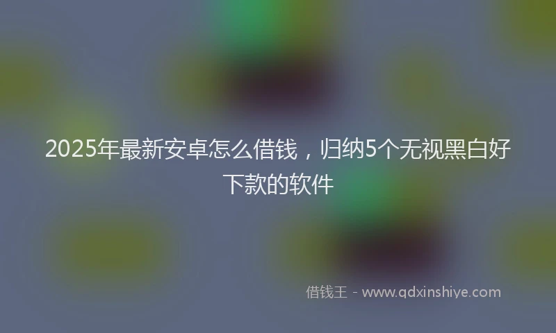 2025年最新安卓怎么借钱，归纳5个无视黑白好下款的软件