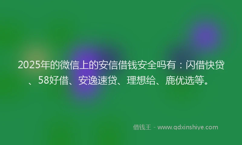 2025年的微信上的安信借钱安全吗有：闪借快贷、58好借、安逸速贷、理想给、鹿优选等。