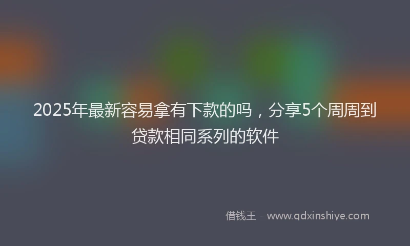 2025年最新容易拿有下款的吗，分享5个周周到贷款相同系列的软件