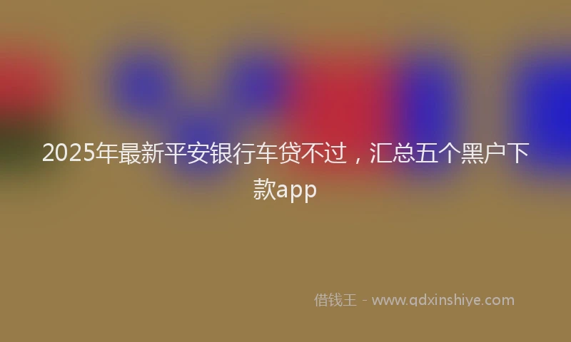 2025年最新平安银行车贷不过，汇总五个黑户下款app