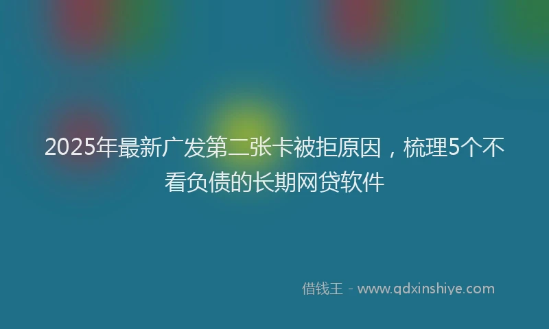 2025年最新广发第二张卡被拒原因，梳理5个不看负债的长期网贷软件