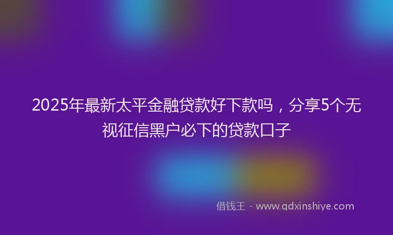 2025年最新太平金融贷款好下款吗，分享5个无视征信黑户必下的贷款口子