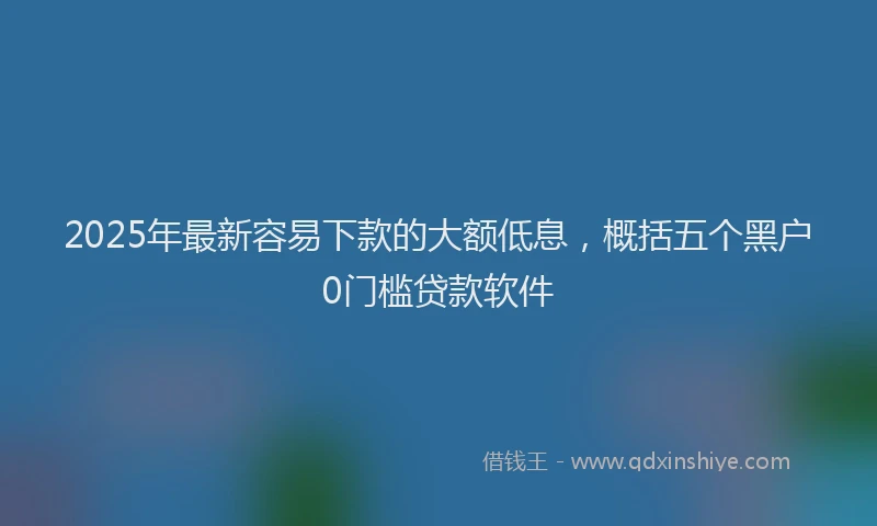 2025年最新容易下款的大额低息，概括五个黑户0门槛贷款软件