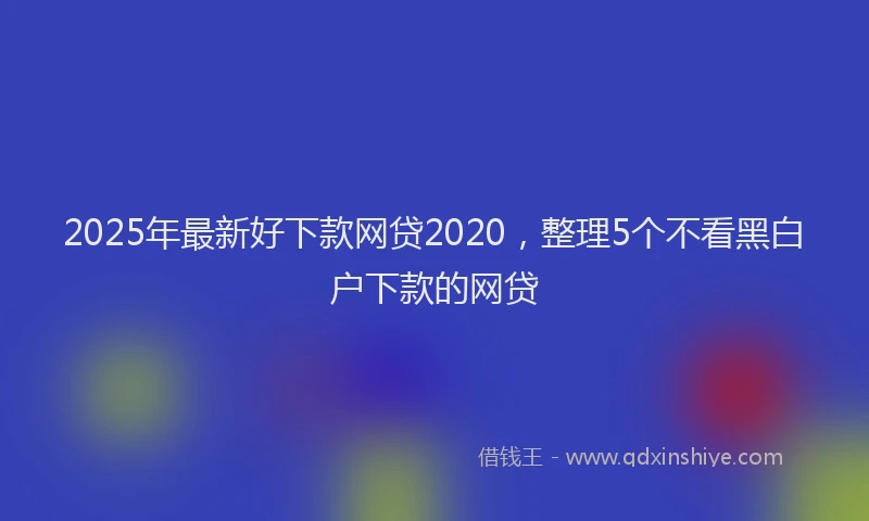 2025年最新好下款网贷2020，整理5个不看黑白户下款的网贷
