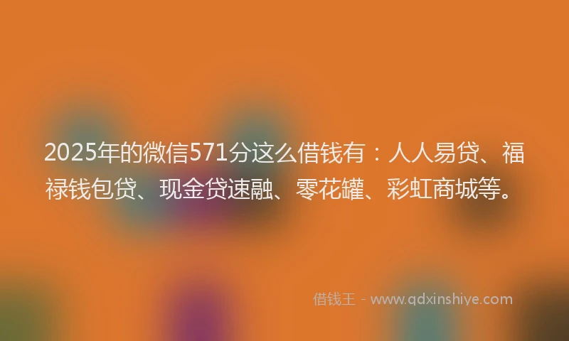 2025年的微信571分这么借钱有：人人易贷、福禄钱包贷、现金贷速融、零花罐、彩虹商城等。