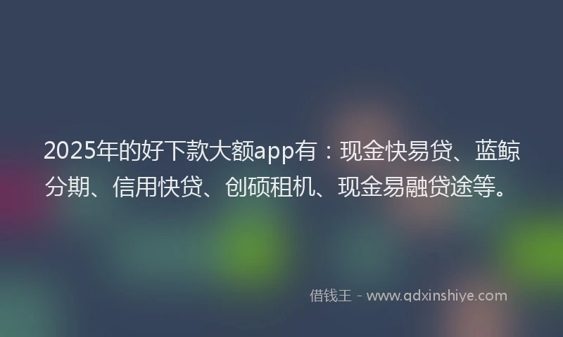 2025年的好下款大额app有：现金快易贷、蓝鲸分期、信用快贷、创硕租机、现金易融贷途等。