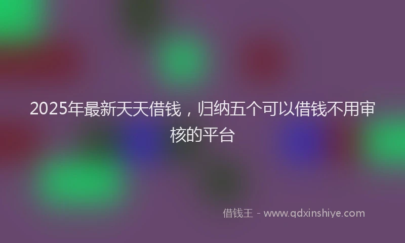 2025年最新天天借钱，归纳五个可以借钱不用审核的平台