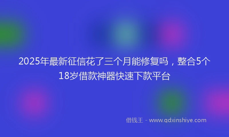 2025年最新征信花了三个月能修复吗，整合5个18岁借款神器快速下款平台