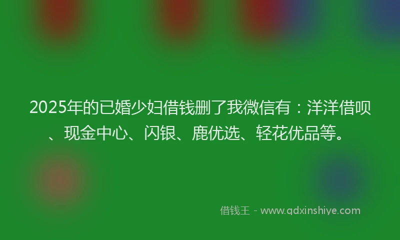 2025年的已婚少妇借钱删了我微信有：洋洋借呗、现金中心、闪银、鹿优选、轻花优品等。