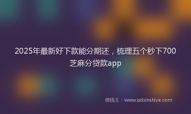 2025年最新好下款能分期还，梳理五个秒下700芝麻分贷款app