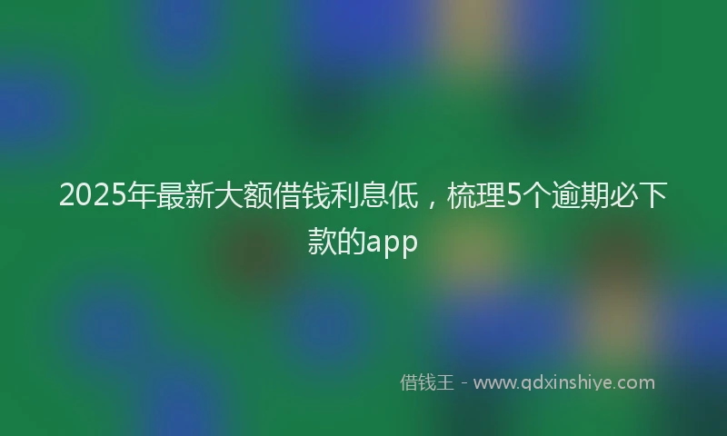 2025年最新大额借钱利息低，梳理5个逾期必下款的app