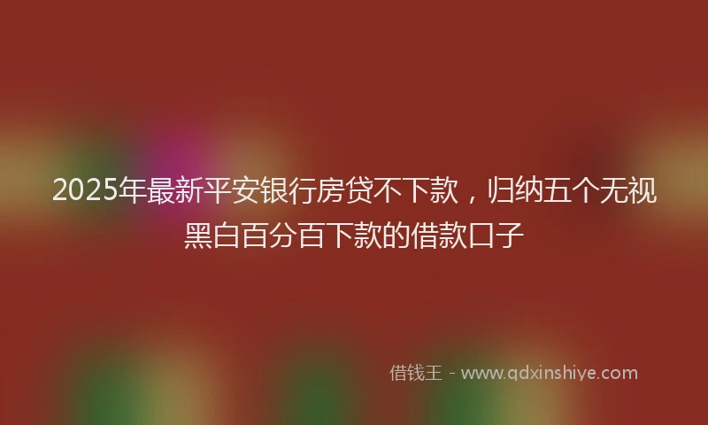 2025年最新平安银行房贷不下款，归纳五个无视黑白百分百下款的借款口子