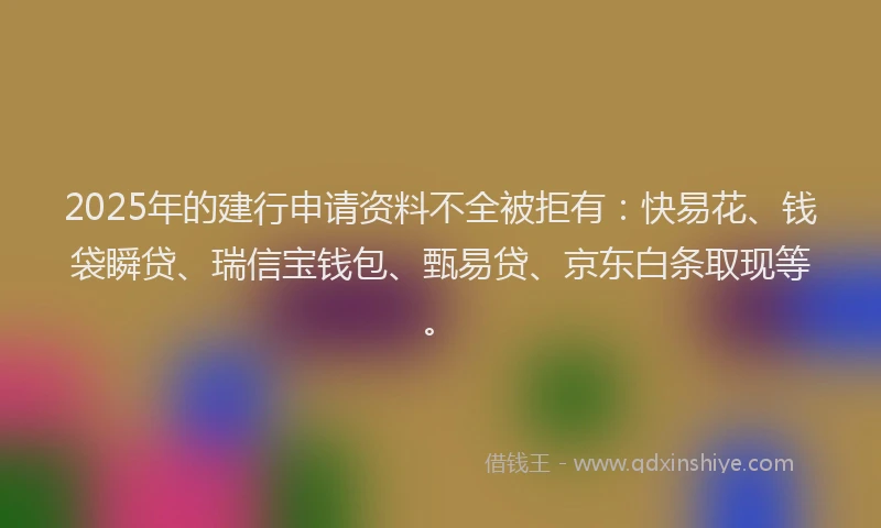 2025年的建行申请资料不全被拒有：快易花、钱袋瞬贷、瑞信宝钱包、甄易贷、京东白条取现等。