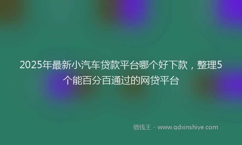 2025年最新小汽车贷款平台哪个好下款，整理5个能百分百通过的网贷平台