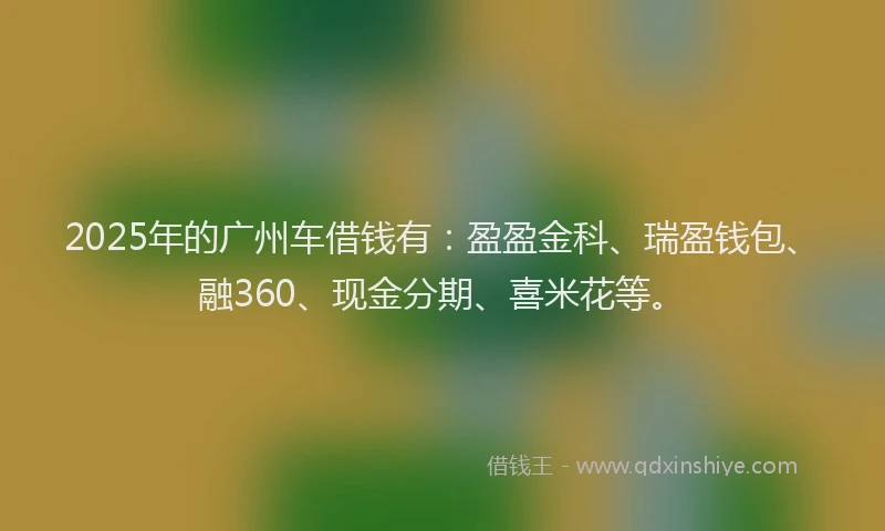 2025年的广州车借钱有：盈盈金科、瑞盈钱包、融360、现金分期、喜米花等。