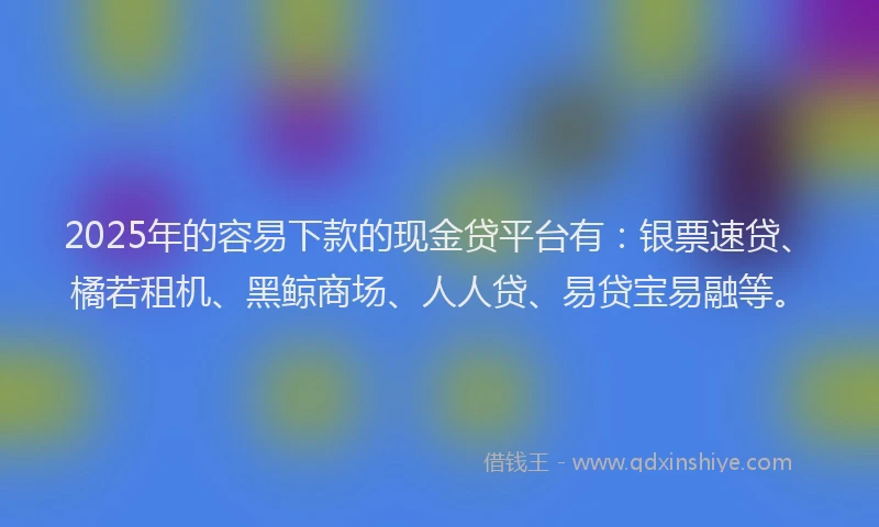 2025年的容易下款的现金贷平台有：银票速贷、橘若租机、黑鲸商场、人人贷、易贷宝易融等。
