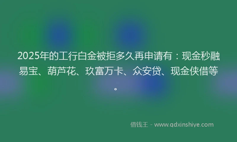 2025年的工行白金被拒多久再申请有：现金秒融易宝、葫芦花、玖富万卡、众安贷、现金侠借等。