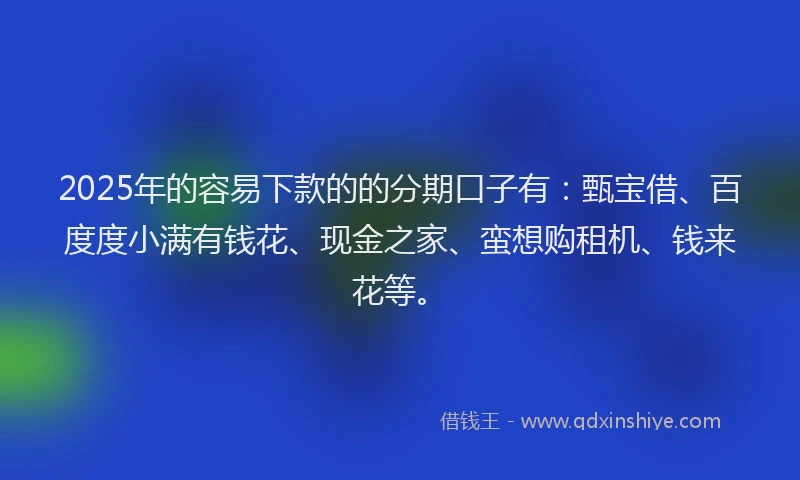2025年的容易下款的的分期口子有：甄宝借、百度度小满有钱花、现金之家、蛮想购租机、钱来花等。