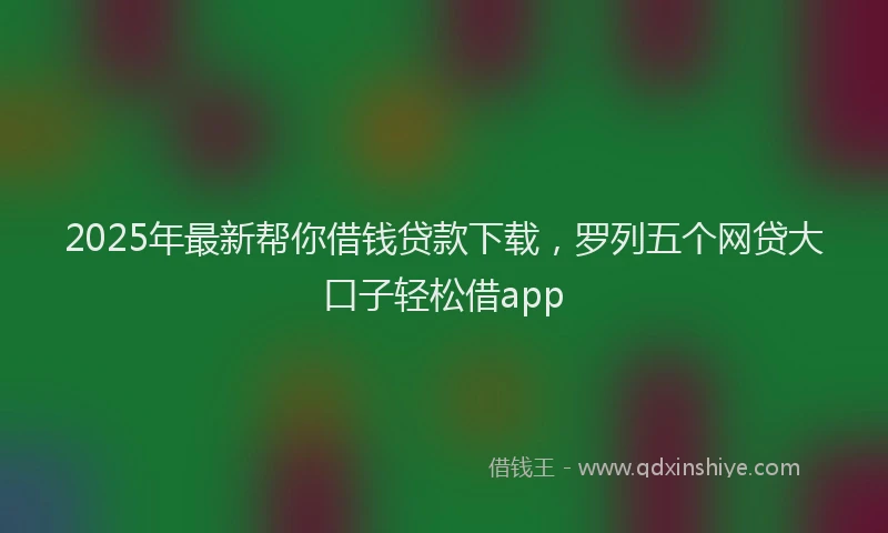 2025年最新帮你借钱贷款下载，罗列五个网贷大口子轻松借app