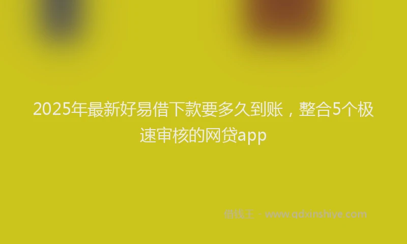 2025年最新好易借下款要多久到账，整合5个极速审核的网贷app