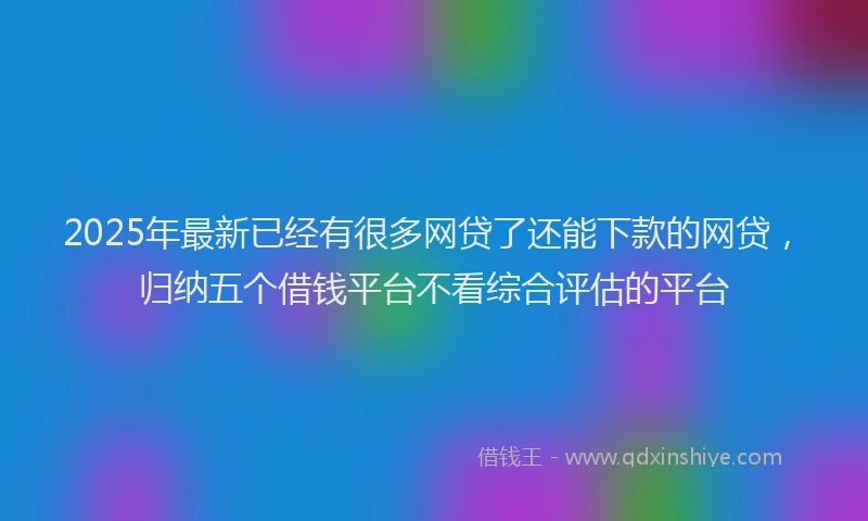 2025年最新已经有很多网贷了还能下款的网贷，归纳五个借钱平台不看综合评估的平台