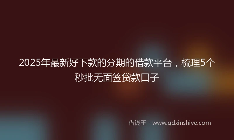 2025年最新好下款的分期的借款平台，梳理5个秒批无面签贷款口子