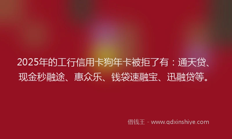 2025年的工行信用卡狗年卡被拒了有：通天贷、现金秒融途、惠众乐、钱袋速融宝、迅融贷等。