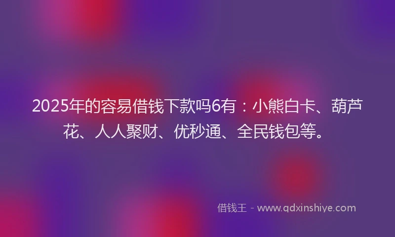 2025年的容易借钱下款吗6有：小熊白卡、葫芦花、人人聚财、优秒通、全民钱包等。