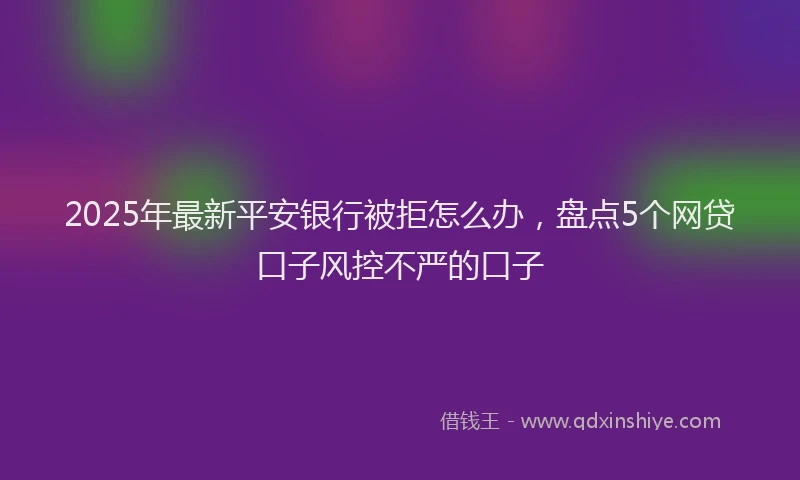 2025年最新平安银行被拒怎么办，盘点5个网贷口子风控不严的口子