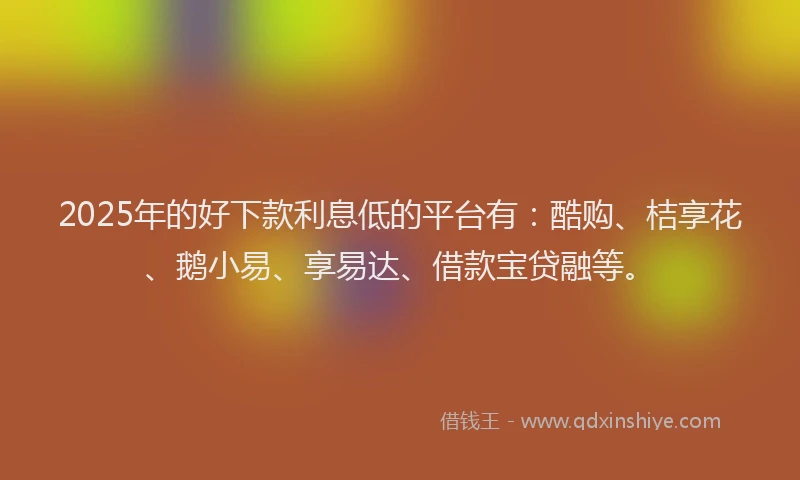2025年的好下款利息低的平台有：酷购、桔享花、鹅小易、享易达、借款宝贷融等。