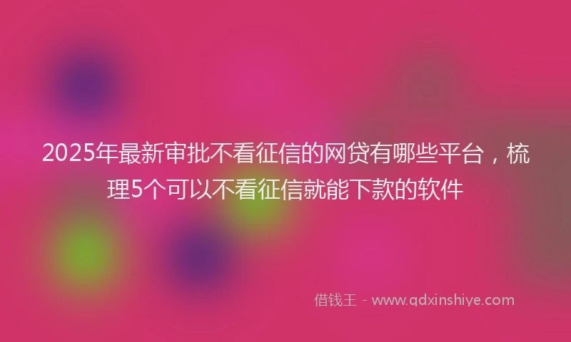 2025年最新审批不看征信的网贷有哪些平台，梳理5个可以不看征信就能下款的软件
