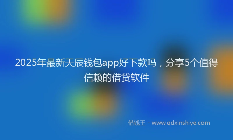 2025年最新天辰钱包app好下款吗，分享5个值得信赖的借贷软件