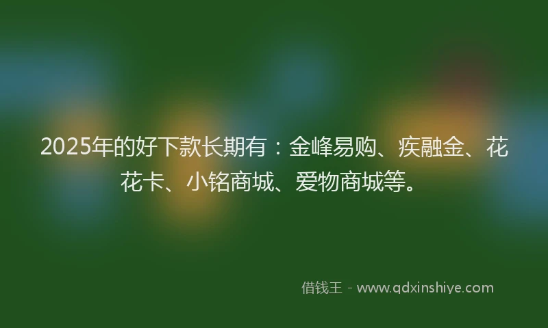 2025年的好下款长期有：金峰易购、疾融金、花花卡、小铭商城、爱物商城等。