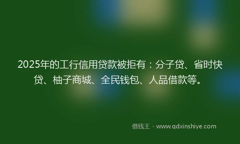 2025年的工行信用贷款被拒有：分子贷、省时快贷、柚子商城、全民钱包、人品借款等。