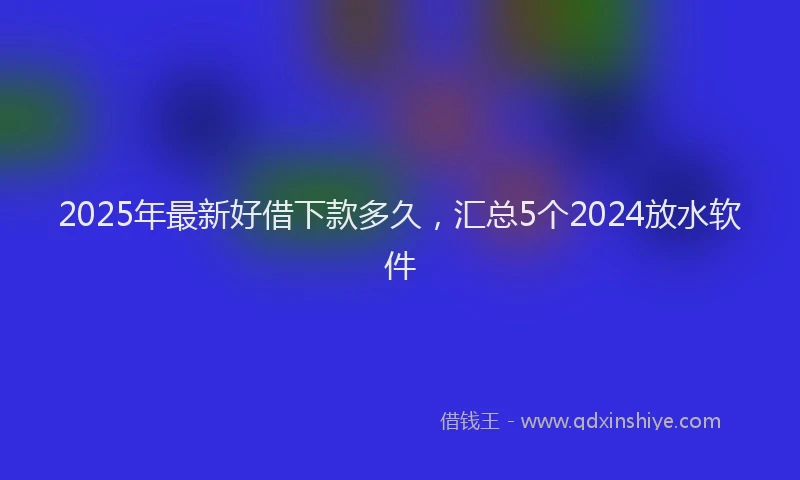2025年最新好借下款多久，汇总5个2024放水软件