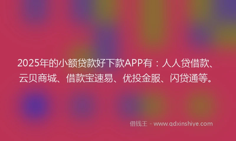 2025年的小额贷款好下款APP有：人人贷借款、云贝商城、借款宝速易、优投金服、闪贷通等。