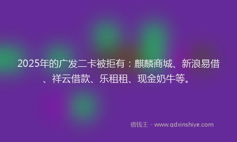 2025年的广发二卡被拒有：麒麟商城、新浪易借、祥云借款、乐租租、现金奶牛等。