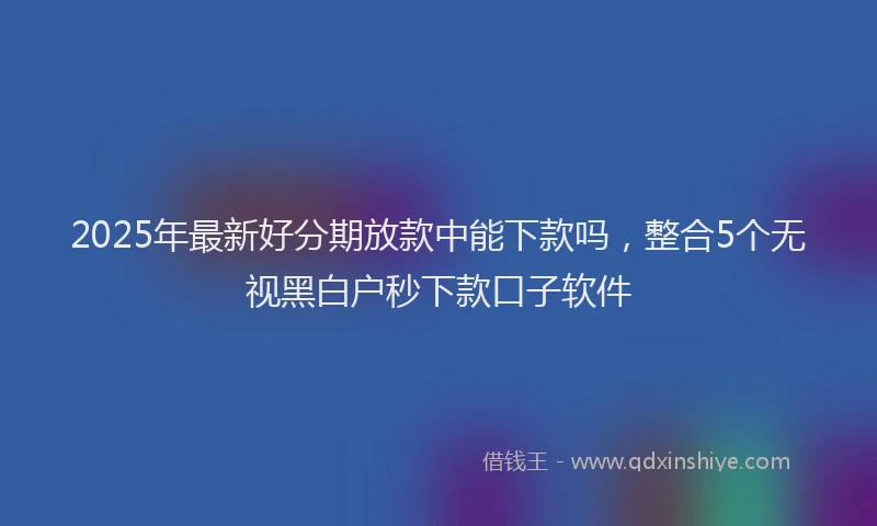 2025年最新好分期放款中能下款吗，整合5个无视黑白户秒下款口子软件