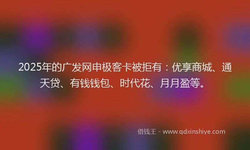 2025年的广发网申极客卡被拒有：优享商城、通天贷、有钱钱包、时代花、月月盈等。