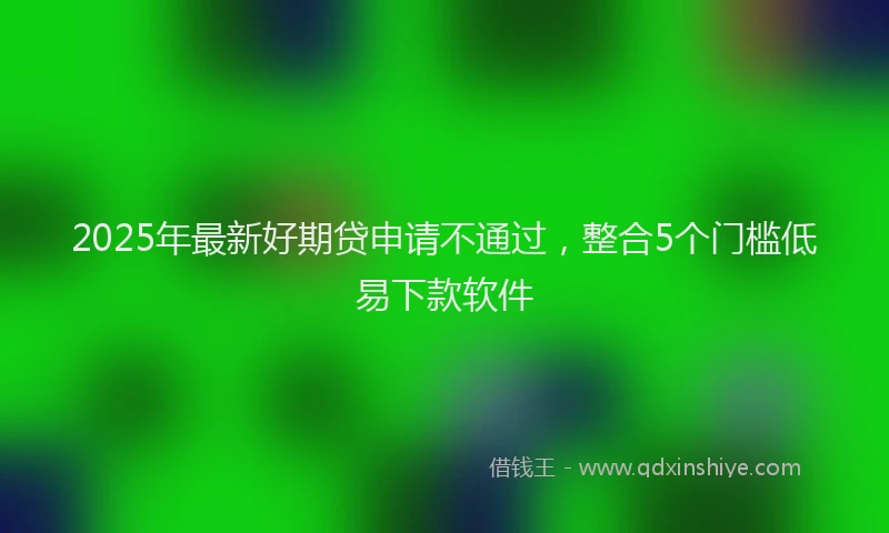 2025年最新好期贷申请不通过，整合5个门槛低易下款软件