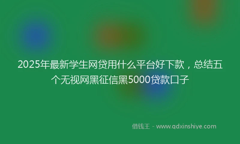 2025年最新学生网贷用什么平台好下款，总结五个无视网黑征信黑5000贷款口子