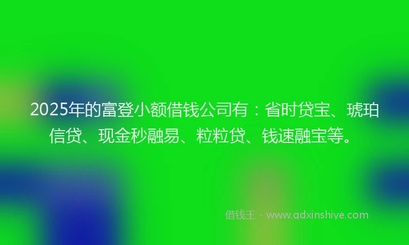 2025年的富登小额借钱公司有：省时贷宝、琥珀信贷、现金秒融易、粒粒贷、钱速融宝等。