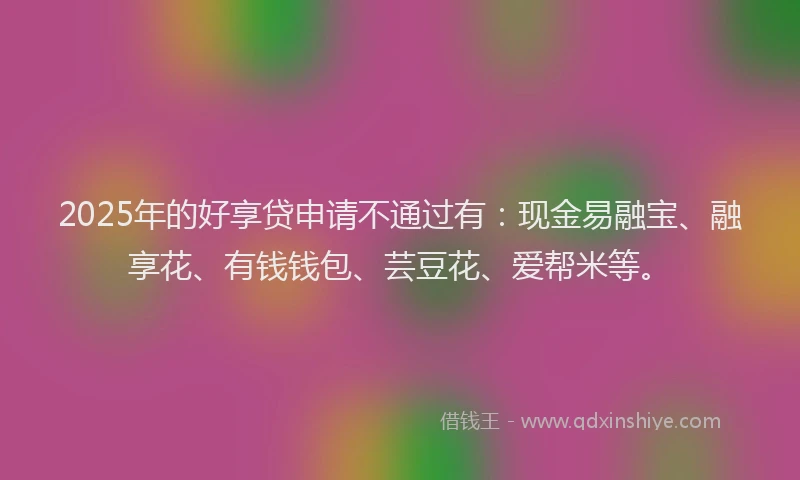 2025年的好享贷申请不通过有：现金易融宝、融享花、有钱钱包、芸豆花、爱帮米等。