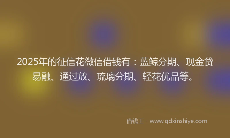 2025年的征信花微信借钱有：蓝鲸分期、现金贷易融、通过放、琉璃分期、轻花优品等。