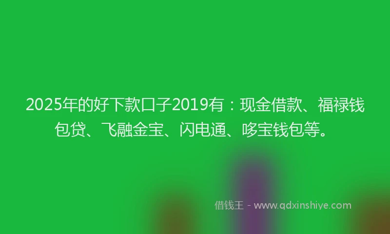 2025年的好下款口子2019有：现金借款、福禄钱包贷、飞融金宝、闪电通、哆宝钱包等。