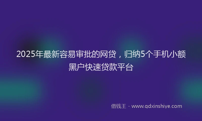 2025年最新容易审批的网贷，归纳5个手机小额黑户快速贷款平台