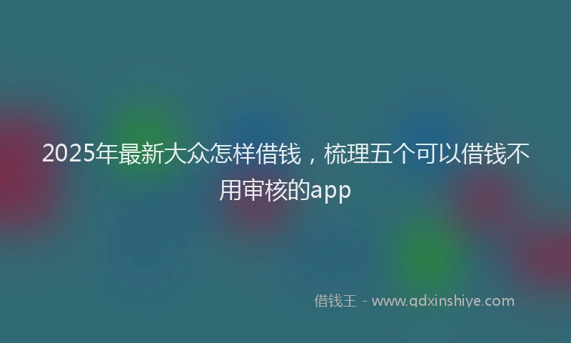 2025年最新大众怎样借钱，梳理五个可以借钱不用审核的app